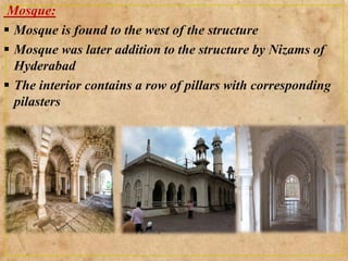 Mosque:
 Mosque is found to the west of the structure
 Mosque was later addition to the structure by Nizams of
Hyderabad
 The interior contains a row of pillars with corresponding
pilasters
 