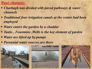 Water channels:
 Charbagh was divided with paved pathways & water
channels
 Traditional four irrigation canals at the center had been
employed
 Water enters the garden by a chaddar
 Tanks , Fountains ,Wells is the key element of garden
 Water are lifted up by pumps
 Perennial water sources are there
 