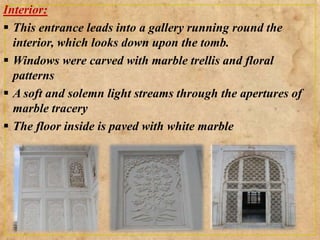 Interior:
 This entrance leads into a gallery running round the
interior, which looks down upon the tomb.
 Windows were carved with marble trellis and floral
patterns
 A soft and solemn light streams through the apertures of
marble tracery
 The floor inside is paved with white marble
 