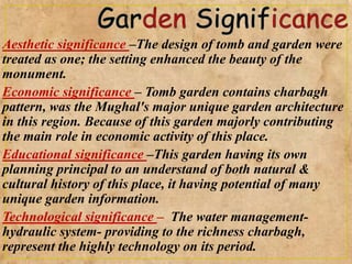 Aesthetic significance –The design of tomb and garden were
treated as one; the setting enhanced the beauty of the
monument.
Economic significance – Tomb garden contains charbagh
pattern, was the Mughal's major unique garden architecture
in this region. Because of this garden majorly contributing
the main role in economic activity of this place.
Educational significance –This garden having its own
planning principal to an understand of both natural &
cultural history of this place, it having potential of many
unique garden information.
Technological significance – The water management-
hydraulic system- providing to the richness charbagh,
represent the highly technology on its period.
 