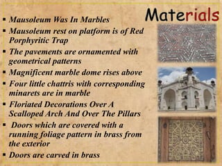  Mausoleum Was In Marbles
 Mausoleum rest on platform is of Red
Porphyritic Trap
 The pavements are ornamented with
geometrical patterns
 Magnificent marble dome rises above
 Four little chattris with corresponding
minarets are in marble
 Floriated Decorations Over A
Scalloped Arch And Over The Pillars
 Doors which are covered with a
running foliage pattern in brass from
the exterior
 Doors are carved in brass
 