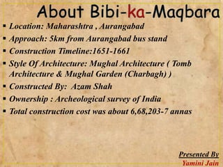  Location: Maharashtra , Aurangabad
 Approach: 5km from Aurangabad bus stand
 Construction Timeline:1651-1661
 Style Of Architecture: Mughal Architecture ( Tomb
Architecture & Mughal Garden (Charbagh) )
 Constructed By: Azam Shah
 Ownership : Archeological survey of India
 Total construction cost was about 6,68,203-7 annas
Presented By
Yamini Jain
 