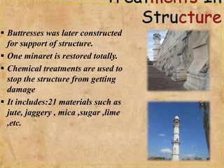  Buttresses was later constructed
for support of structure.
 One minaret is restored totally.
 Chemical treatments are used to
stop the structure from getting
damage
 It includes:21 materials such as
jute, jaggery , mica ,sugar ,lime
,etc.
 