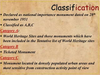 Declared as national importance monument dated on 28th
november 1951
 Classified as A,B,C
Category A:
 World Heritage Sites and those monuments which have
been included in the Tentative list of World Heritage sites
Category B
 Ticketed Monument
Category C
 Monument located in densely populated urban areas and
most sensitive from construction activity point of view
 
