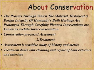  The Process Through Which The Material, Historical &
Design Integrity Of Humanity's Built Heritage Are
Prolonged Through Carefully Planned Interventions are
known as architectural conservation.
 Conservation process:1.Assesment
2.Treatment
 Assessment is sensitive study of history and merits
 Treatment deals with cleaning and repair of both exteriors
and interiors
 