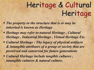  The property or the structure that is or may be
inherited is known as Heritage
 Heritage may refer to-natural Heritage , Cultural
Heritage , Industrial Heritage , Virtual Heritage Etc.
 Cultural Heritage : The legacy of physical artifacts
& intangible attributes of a group or society that are
preserved and conserved for future generations
 Cultural Heritage include tangible cultures ,
intangible cultures & natural culture.
 