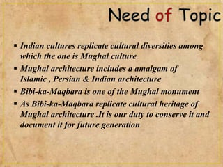  Indian cultures replicate cultural diversities among
which the one is Mughal culture
 Mughal architecture includes a amalgam of
Islamic , Persian & Indian architecture
 Bibi-ka-Maqbara is one of the Mughal monument
 As Bibi-ka-Maqbara replicate cultural heritage of
Mughal architecture .It is our duty to conserve it and
document it for future generation
 