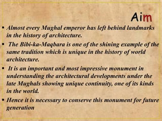  Almost every Mughal emperor has left behind landmarks
in the history of architecture.
 The Bibi-ka-Maqbara is one of the shining example of the
same tradition which is unique in the history of world
architecture.
 It is an important and most impressive monument in
understanding the architectural developments under the
late Mughals showing unique continuity, one of its kinds
in the world.
 Hence it is necessary to conserve this monument for future
generation
 