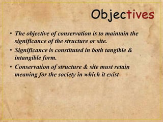 • The objective of conservation is to maintain the
significance of the structure or site.
• Significance is constituted in both tangible &
intangible form.
• Conservation of structure & site must retain
meaning for the society in which it exist
 