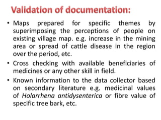 • Maps prepared for specific themes by
superimposing the perceptions of people on
existing village map. e.g. increase in the mining
area or spread of cattle disease in the region
over the period, etc.
• Cross checking with available beneficiaries of
medicines or any other skill in field.
• Known information to the data collector based
on secondary literature e.g. medicinal values
of Holarrhena antidysenterica or fibre value of
specific tree bark, etc.
 