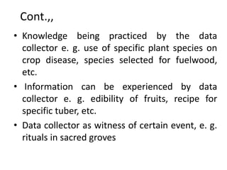 Cont.,,
• Knowledge being practiced by the data
collector e. g. use of specific plant species on
crop disease, species selected for fuelwood,
etc.
• Information can be experienced by data
collector e. g. edibility of fruits, recipe for
specific tuber, etc.
• Data collector as witness of certain event, e. g.
rituals in sacred groves
 