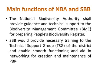 • The National Biodiversity Authority shall
provide guidance and technical support to the
Biodiversity Management Committee (BMC)
for preparing People’s Biodiversity Register.
• SBB would provide necessary training to the
Technical Support Group (TSG) of the district
and enable smooth functioning and aid in
networking for creation and maintenance of
PBR.
 