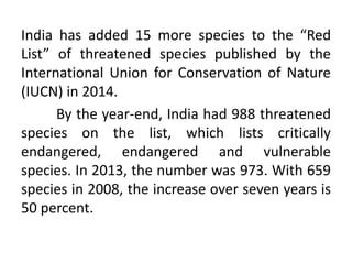 India has added 15 more species to the “Red
List” of threatened species published by the
International Union for Conservation of Nature
(IUCN) in 2014.
By the year-end, India had 988 threatened
species on the list, which lists critically
endangered, endangered and vulnerable
species. In 2013, the number was 973. With 659
species in 2008, the increase over seven years is
50 percent.
 
