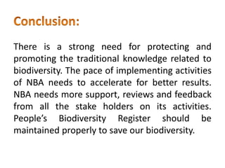 There is a strong need for protecting and
promoting the traditional knowledge related to
biodiversity. The pace of implementing activities
of NBA needs to accelerate for better results.
NBA needs more support, reviews and feedback
from all the stake holders on its activities.
People’s Biodiversity Register should be
maintained properly to save our biodiversity.
 