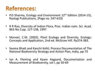 • P.D Sharma, Ecology and Environment 12th Edition (2014-15),
Rastogi Publications, (Page no. 547-619)
• R R Rao, Diversity of Indian Flora, Proc. Indian natn. Sci. Acad.
B63 No.3 pp. 127-138, 1997
• Manoel, C.M. (2002). Plant Ecology and Diversity. Ecology:
Concepts and Application, 2nd ed. McGraw Hill. Pp374-383.
• Seema Bhatt and Kanchi Kohli, Process Documentation of The
National Biodiversity Strategy and Action Plan, India, pp-75
• Ian A. Fleming and Kaare Aagaard, Documentation and
Measurement of Biodiversity, vol I, pp 50-69
 