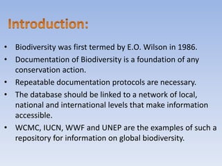 • Biodiversity was first termed by E.O. Wilson in 1986.
• Documentation of Biodiversity is a foundation of any
conservation action.
• Repeatable documentation protocols are necessary.
• The database should be linked to a network of local,
national and international levels that make information
accessible.
• WCMC, IUCN, WWF and UNEP are the examples of such a
repository for information on global biodiversity.
 