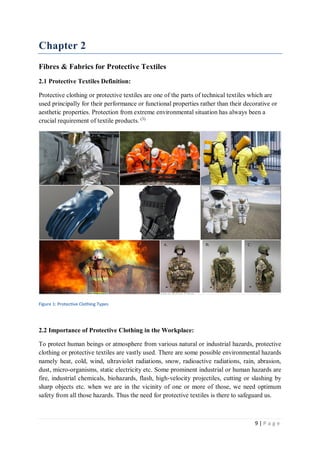 9 | P a g e
Chapter 2
Fibres & Fabrics for Protective Textiles
2.1 Protective Textiles Definition:
Protective clothing or protective textiles are one of the parts of technical textiles which are
used principally for their performance or functional properties rather than their decorative or
aesthetic properties. Protection from extreme environmental situation has always been a
crucial requirement of textile products. (3)
Figure 1: Protective Clothing Types
2.2 Importance of Protective Clothing in the Workplace:
To protect human beings or atmosphere from various natural or industrial hazards, protective
clothing or protective textiles are vastly used. There are some possible environmental hazards
namely heat, cold, wind, ultraviolet radiations, snow, radioactive radiations, rain, abrasion,
dust, micro-organisms, static electricity etc. Some prominent industrial or human hazards are
fire, industrial chemicals, biohazards, flash, high-velocity projectiles, cutting or slashing by
sharp objects etc. when we are in the vicinity of one or more of those, we need optimum
safety from all those hazards. Thus the need for protective textiles is there to safeguard us.
 