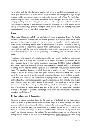 12 | P a g e
the resulting web fed directly into a bonding unit to form spunlaid (spunbonded) fabrics.
Flash-spun fabric is made by extrusion of a polymer solution into a temperature high enough
to cause rapid evaporation, with the formation of a coherent web of fine fibrils; the best-
known example is Tyvek. Melt-blown nonwovens are another type. Needled fabrics, with an
integrity resulting from fibre entanglement, are made by feeding a cross-laid web into a bank
of reciprocating needles. Hydroentangled (spunlaced) fabrics are formed by passing a web,
usually airlaid, under high-pressure water jets. Stitch-bonded fabrics are made by using yarns
to stitch through webs in a warp-knitting operation. (7)
Yarns:
Most textile fabrics are made by the interlacing of yarns, as described below. As already
described, continuous filament yarns are directly produced by extrusion. They can be given
coherence by inserting a low level of twist, or, now more commonly, by interlacing in an air-
jet on the way to wind-up. Cords, which are mechanically more robust, are made by twisting
(plying) a number of singles yarns together. Ropes are the extreme of one-dimensional textile
usage, and are made by twisting in multiple levels of `textile yarn', rope yarn, strand, and
rope; alternatively ropes can be made by braiding or assembling yarns or sub-ropes within a
jacket.
A variety of other methods of producing yarns, which may involve interlacing, wrapping or
bonding as well as twisting, were developed in the second half of the 20th century, but the
above ways are those of most current commercial importance. For fibres that are difficult to
spin in other ways, hollow-spindle spinning may be possible. A strand of fibres is fed through
a rotating hollow tube that carries a package of a fine binder yarn, such as monofilament
nylon. The speciality fibres are then held in the yarns by the wrapping. Versaspun, a new
integrated process for making staple fibre yarns, shown by DuPont at ITMA 2003, may be
useful for some protective textiles. A thick continuous filament yarn is fed into a stretch-
break zone, which converts the filaments into long-staple fibres, and then to a spinning head
and wind-up. One economic advantage is clear. Going in one step from extruded fibre to spun
yarn eliminates much processing. Another is more subtle. Fine aramid yarns are much more
expensive to make than coarse yarns. The drafting, which occurs with Versaspun, offers a
way of converting a cheaper coarse yarn into a fine yarn by an inexpensive operation.
Because of the length of filaments, the strength loss is small. Versaspun is also well adapted
to making blended yarns. (8)
2.9 Fabrics Processing & Composites:
Finishing is a more important factor for the properties of technical fabrics. Stentering, in
which the fabric is gripped to control its width and length as it passes through a hot zone,
controls the fabric dimensions and stabilises the fabric by heat setting. Chemical treatments,
acting at the molecular level, can also stabilise or otherwise modify the fabric. Calendering
between hot rollers will change the thickness and the surface character. Other processes also
modify the physical nature of the surface. The chemical properties can be influenced by
adding surface finishes ± the most obvious example being water repellency without losing
 