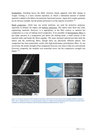 13 | P a g e
breathability. Finishing leaves the fabric structure clearly apparent with little change in
weight. Coating is a more extreme operation, in which a substantial amount of another
material is added to the fabrics for particular functional reasons. Again foul weather garments
are an obvious example, but the greater protection is at the expense of comfort. (9)
Rigid composites, which may use textile preforms, are used for protective purposes,
especially in helmets for impact and ballistic protection. The matrix turns them into solid,
engineering materials. However, it is appropriate, in the fibre context, to mention hot
compaction as a way of making novel composites. If an assembly of thermoplastic fibres is
put under pressure at a temperature just below the melting point, a small amount of the
material melts and bonds the fibres together. The same chemical material provides both the
matrix and the reinforcing fibres, though these are physically different phases. Hot
compaction has been particularly useful with high-performance polyethylene fibres. In one
set of tests, the tensile strength of hot compacted Dyneema was close to that of a conventional
Dyneema composite, the modulus was somewhat lower, but the compressive strength was
higher. (10)
Figure 4: (a) Typical Dyneema SK75 bundle of two fibres. (b) Overall microstructure of the Fraglight NW201 nonwoven
fabric. Fig: 5 Dyneema UD is a cross-ply laminate based on a unidirectional polyethylene (PE) composite material and is
available as UD-SB (soft ballistics) and UD-HB (hard ballistics) (DSM Dyneema, 2017). (11)
 