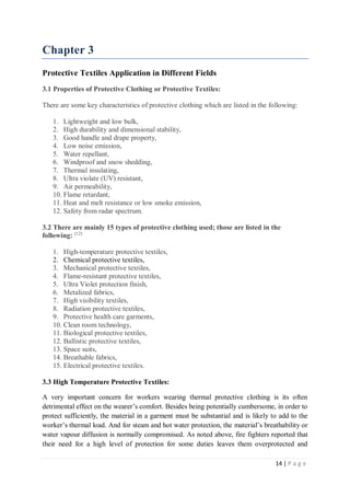 14 | P a g e
Chapter 3
Protective Textiles Application in Different Fields
3.1 Properties of Protective Clothing or Protective Textiles:
There are some key characteristics of protective clothing which are listed in the following:
1. Lightweight and low bulk,
2. High durability and dimensional stability,
3. Good handle and drape property,
4. Low noise emission,
5. Water repellant,
6. Windproof and snow shedding,
7. Thermal insulating,
8. Ultra violate (UV) resistant,
9. Air permeability,
10. Flame retardant,
11. Heat and melt resistance or low smoke emission,
12. Safety from radar spectrum.
3.2 There are mainly 15 types of protective clothing used; those are listed in the
following: (12)
1. High-temperature protective textiles,
2. Chemical protective textiles,
3. Mechanical protective textiles,
4. Flame-resistant protective textiles,
5. Ultra Violet protection finish,
6. Metalized fabrics,
7. High visibility textiles,
8. Radiation protective textiles,
9. Protective health care garments,
10. Clean room technology,
11. Biological protective textiles,
12. Ballistic protective textiles,
13. Space suits,
14. Breathable fabrics,
15. Electrical protective textiles.
3.3 High Temperature Protective Textiles:
A very important concern for workers wearing thermal protective clothing is its often
detrimental effect on the wearer’s comfort. Besides being potentially cumbersome, in order to
protect sufficiently, the material in a garment must be substantial and is likely to add to the
worker’s thermal load. And for steam and hot water protection, the material’s breathability or
water vapour diffusion is normally compromised. As noted above, fire fighters reported that
their need for a high level of protection for some duties leaves them overprotected and
 