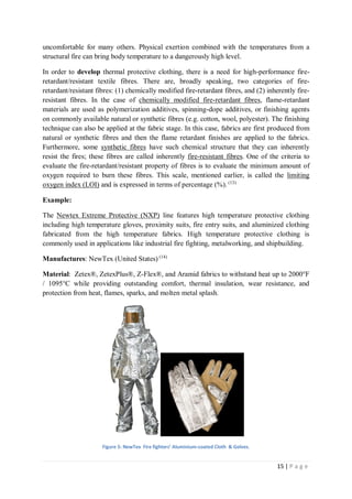 15 | P a g e
uncomfortable for many others. Physical exertion combined with the temperatures from a
structural fire can bring body temperature to a dangerously high level.
In order to develop thermal protective clothing, there is a need for high-performance fire-
retardant/resistant textile fibres. There are, broadly speaking, two categories of fire-
retardant/resistant fibres: (1) chemically modified fire-retardant fibres, and (2) inherently fire-
resistant fibres. In the case of chemically modified fire-retardant fibres, flame-retardant
materials are used as polymerization additives, spinning-dope additives, or finishing agents
on commonly available natural or synthetic fibres (e.g. cotton, wool, polyester). The finishing
technique can also be applied at the fabric stage. In this case, fabrics are first produced from
natural or synthetic fibres and then the flame retardant finishes are applied to the fabrics.
Furthermore, some synthetic fibres have such chemical structure that they can inherently
resist the fires; these fibres are called inherently fire-resistant fibres. One of the criteria to
evaluate the fire-retardant/resistant property of fibres is to evaluate the minimum amount of
oxygen required to burn these fibres. This scale, mentioned earlier, is called the limiting
oxygen index (LOI) and is expressed in terms of percentage (%). (13)
Example:
The Newtex Extreme Protective (NXP) line features high temperature protective clothing
including high temperature gloves, proximity suits, fire entry suits, and aluminized clothing
fabricated from the high temperature fabrics. High temperature protective clothing is
commonly used in applications like industrial fire fighting, metalworking, and shipbuilding.
Manufactures: NewTex (United States) (14)
Material: Zetex®, ZetexPlus®, Z-Flex®, and Aramid fabrics to withstand heat up to 2000°F
/ 1095°C while providing outstanding comfort, thermal insulation, wear resistance, and
protection from heat, flames, sparks, and molten metal splash.
Figure 5: NewTex Fire fighters’ Aluminium-coated Cloth & Golves.
 