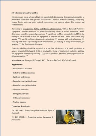 16 | P a g e
3.4 Chemical protective textiles:
Chemicals can cause adverse effects on unprotected skin ranging from contact dermatitis to
permeation of the skin and systemic toxic effects. Chemical protective clothing, comprising
gloves, boots, suits and other related components, can prevent direct skin contact and
contamination.
According to Occupational Safety and Health Administration, OSHA, Personal Protective
Equipment ‘Standard selection’ of protective clothing follows a hazard assessment, which
determines a need for required protections. A significant problem associated with PPE is the
setting of the standards which the equipment is required to meet. Some tasks which may
require PPE are (1) working with corrosive chemicals, (2) working with toxic chemicals, (3)
working with dusts, (4) working in hot environments, (5) working in noisy environments, (6)
welding, (7) fire fighting and (8) rescue.
Protective clothing should be regarded as a last line of defence. It is much preferable to
remove or control the hazard, if this is practicable. Some of this type of protective clothing
and equipment are (1) body clothing, (2) gloves, (3) helmets, (4) shoes, (5) eye protection and
(6) ear protection. (15)
Manufacturers: Honeywell (Europe), KCL, Tychem (DuPont). WeeSafe (France)
Applications:
– Petrochemical industries
– Industrial and tank cleaning
– Epidemic and viruses
– Remediation of polluted water
– Remediation of polluted sites
– Chemical industries
– Emergency services
– Offshore Maintenance
– Nuclear industry
Protection Standards:
EN ISO 14605 : Protection against saturation liquid of
chemicals
EN ISO 13982-1 : Protection against hazardous dry
particulates
 