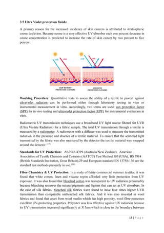 18 | P a g e
3.5 Ultra Violet protection finish:
A primary reason for the increased incidence of skin cancers is attributed to stratospheric
ozone depletion. Because ozone is a very effective UV-absorber each one percent decrease in
ozone concentration is predicted to increase the rate of skin cancer by two percent to five
percent.
Working Procedure: Quantitative tests to assess the ability of a textile to protect against
ultraviolet radiation can be performed either through laboratory testing in vivo or
instrumental measurement in vitro. Accordingly, two terms are used; sun protection factor
(SPF) for in vivo testing and ultraviolet protection factor (UPF) for instrumental evaluation in
vitro.
Radiometric UV transmission techniques use a broadband UV light source filtered for UVR
(Ultra Violate Radiation) for a fabric sample. The total UV transmission through a textile is
measured by a radiometer. A radiometer with a diffuser was used to measure the transmitted
radiation in the presence and absence of a textile material. To ensure that the scattered light
transmitted by the fabric was also measured by the detector the textile material was wrapped
around the detector. (17)
Standards for UV Protection: AS/NZS 4399 (Australia/New Zealand), American
Association of Textile Chemists and Colorists (AATCC) Test Method 183 (USA), BS 7914
(British Standards Institution, Great Britain),29 and European standard EN 13758-130 are the
standard test methods presently in use. (18)
Fibre Chemistry & UV Protection: In a study of thirty commercial summer textiles, it was
found that white cotton, linen and viscose rayon afforded very little protection from UV
exposure. It was also found that bleached cotton was transparent to UV radiation presumably
because bleaching removes the natural pigments and lignins that can act as UV absorbers. In
the case of silk fabrics, bleached silk fabrics were found to have four times higher UVR
transmission than comparable unbleached silk fabrics. And it was also invested in wool
fabrics and found that apart from wool muslin which has high porosity, wool fibre possesses
excellent UV-protecting properties. Polyester was less effective against UV radiation because
its UV transmission increased significantly at 313nm which is close to the boundary between
 