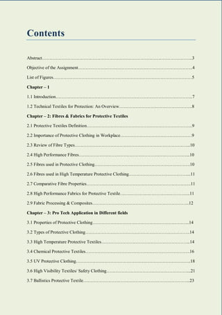 1 | P a g e
Contents
Abstract………………………………………………………………………………………..3
Objective of the Assignment…………………………………………………………………..4
List of Figures…………………………………………………………………………………5
Chapter – 1
1.1 Introduction………………………………………………………………………………..7
1.2 Technical Textiles for Protection: An Overview………………………………………….8
Chapter – 2: Fibres & Fabrics for Protective Textiles
2.1 Protective Textiles Definition……………………………………………………………..9
2.2 Importance of Protective Clothing in Workplace…………………………………………9
2.3 Review of Fibre Types…………………………………………………………………...10
2.4 High Performance Fibres………………………………………………………………...10
2.5 Fibres used in Protective Clothing……………………………………………………….10
2.6 Fibres used in High Temperature Protective Clothing…………………………………...11
2.7 Comparative Fibre Properties…………………………………………………………….11
2.8 High Performance Fabrics for Protective Textile………………………………………..11
2.9 Fabric Processing & Composites………………………………………………………..12
Chapter – 3: Pro Tech Application in Different fields
3.1 Properties of Protective Clothing………………………………………………………..14
3.2 Types of Protective Clothing…………………………………………………………….14
3.3 High Temperature Protective Textiles…………………………………………………...14
3.4 Chemical Protective Textiles…………………………………………………………….16
3.5 UV Protective Clothing…………………………………………………………………..18
3.6 High Visibility Textiles/ Safety Clothing………………………………………………...21
3.7 Ballistics Protective Textile……………………………………………………………...23
 