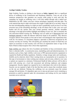 21 | P a g e
3.6.High Visibility Textiles:
High Visibility Textiles or clothing is also known as Safety Apparel, that is a significant
device of wellbeing in the Construction and Warehouse Industries. Vests are one of the
numerous perspectives that guarantee our security while going to work each day! By
expanding our insight on wellbeing vests, it will truly radiate through with a radical new
thankfulness for PPE. Safety vests have various advantages, beginning with their plan. The
work material that they're made with lessens the weight it might add on to our body. Some of
the time notwithstanding making it so light you don't considerably recall you have it on! One
awesome case of this astonishing advantage, on the off chance that it rains, your vest won't
burden and it'll dry quicker than your normal garments material. Another incredible
advantage is the high perceivability highlight and shading of your vest. This is extremely the
sole motivation behind wearing one. Wellbeing vests are made out of fluorescent hues and
intelligent materials to make the labourer effectively found in all conditions. They likewise
recognize laborers from people on foot and at times will distinguish what organization they
work for. For instance, if a mischance happens a specialist is effectively recognized by the
security vest they are wearing. This will quickly give anybody the contact in which they can
report an occurrence to most security vests will have an organization name or logo on the
back of them to help recognize who is from what organization.
High visibility vest reduces the risk of accidents and fatalities in busy environments where
there is vehicular traffic - in construction areas, marshalling yards and industrial premises. At
locations such as these, high visibility work-wear or PPE (personal protective equipment) is
required by Health and Safety regulations. Similarly, in large storage aisles and warehouses,
forklifts can be relatively silent if their warning horns are momentarily not in operation. In
this type of environment or when working near entrance and exit areas, reflective over vests
or jackets are required as a minimum. Professional Health & Safety advisors will be able to
assist with carrying out a local risk assessment and advising employers and company
management. Security Apparel are required by law to individuals who work in this industry.
Security vest are required in light of the fact that they need to ensure that everybody means
on the site are sheltered. Wearing this wellbeing vest can extremely mean the contrast
amongst life and demise. It's dependent upon you to step up and ensure you're remaining as
protected as could be expected under the circumstances and looking out for your kindred
associates out at work site.
Figure 12: High-Vis Clothing
 