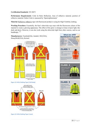 22 | P a g e
Certification/Standards: EN 20471
Performance Requirements: Color & Retro Reflection, Area of reflective material, position of
reflective material. Fabric Color is measured by ‘Spectrophotometer’
Material: Reflective Adhesive tape with fluorescent product is using for High Visibility clothing.
Working Procedure: Essentially, the Sun’s ultraviolet rays react with the fluorescent colours of the
material to create a glowing appearance. The effect of this glow is stronger at times of poor light, like
dusk and dawn. However, it can also work using the ultraviolet light from other sources, such as car
headlamps. (23)
Manufacturers: TeraSafe(UK), Anshell, 3M (USA),
HoneyWell(USA), Kermel.
Figure 13: HiVis Clothing Type-2 (full body)
Figure 14: HiVis Clothing Type-1 (vest)
 