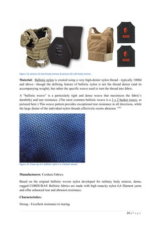 24 | P a g e
Figure 15: picture (1) hard body armour & picture (2) soft body armour.
Material: Ballistic nylon is created using a very high-denier nylon thread—typically 1000d
and above—though the defining feature of ballistic nylon is not the thread denier (and its
accompanying weight), but rather the specific weave used to turn the thread into fabric.
A “ballistic weave” is a particularly tight and dense weave that maximizes the fabric’s
durability and tear resistance. (The most common ballistic weave is a 2 x 2 basket weave, as
pictured here.) This weave pattern provides exceptional tear resistance in all directions, while
the large denier of the individual nylon threads effectively resists abrasion. (26)
Figure 16: Close-up of a ballistic nylon 2 x 2 basket weave
Manufacturers: Cordura Fabrics.
Based on the original ballistic woven nylon developed for military body armour, dense,
rugged CORDURA® Ballistic fabrics are made with high tenacity nylon 6,6 filament yarns
and offer enhanced tear and abrasion resistance.
Characteristics:
Strong - Excellent resistance to tearing
 