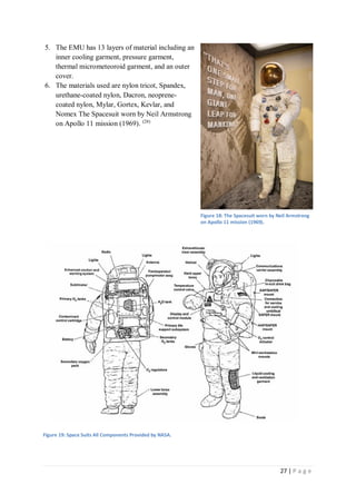 27 | P a g e
5. The EMU has 13 layers of material including an
inner cooling garment, pressure garment,
thermal micrometeoroid garment, and an outer
cover.
6. The materials used are nylon tricot, Spandex,
urethane-coated nylon, Dacron, neoprene-
coated nylon, Mylar, Gortex, Kevlar, and
Nomex The Spacesuit worn by Neil Armstrong
on Apollo 11 mission (1969). (28)
Figure 19: Space Suits All Components Provided by NASA.
Figure 18: The Spacesuit worn by Neil Armstrong
on Apollo 11 mission (1969).
 