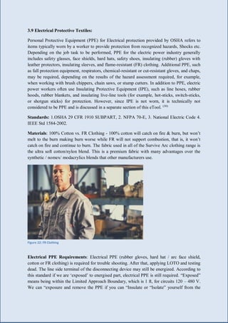 29 | P a g e
3.9 Electrical Protective Textiles:
Personal Protective Equipment (PPE) for Electrical protection provided by OSHA refers to
items typically worn by a worker to provide protection from recognized hazards, Shocks etc.
Depending on the job task to be performed, PPE for the electric power industry generally
includes safety glasses, face shields, hard hats, safety shoes, insulating (rubber) gloves with
leather protectors, insulating sleeves, and flame-resistant (FR) clothing. Additional PPE, such
as fall protection equipment, respirators, chemical-resistant or cut-resistant gloves, and chaps,
may be required, depending on the results of the hazard assessment required, for example,
when working with brush chippers, chain saws, or stump cutters. In addition to PPE, electric
power workers often use Insulating Protective Equipment (IPE), such as line hoses, rubber
hoods, rubber blankets, and insulating live-line tools (for example, hot-sticks, switch-sticks,
or shotgun sticks) for protection. However, since IPE is not worn, it is technically not
considered to be PPE and is discussed in a separate section of this eTool. (30)
Standards: 1.OSHA 29 CFR 1910 SUBPART, 2. NFPA 70-E, 3. National Electric Code 4.
IEEE Std 1584-2002.
Materials: 100% Cotton vs. FR Clothing - 100% cotton will catch on fire & burn, but won’t
melt to the burn making burn worse while FR will not support combustion, that is, it won’t
catch on fire and continue to burn. The fabric used in all of the Survive Arc clothing range is
the ultra soft cotton/nylon blend. This is a premium fabric with many advantages over the
synthetic / nomex/ modacrylics blends that other manufacturers use.
Figure 22: FR Clothing
Electrical PPE Requirements: Electrical PPE (rubber gloves, hard hat / arc face shield,
cotton or FR clothing) is required for trouble shooting. After that, applying LOTO and testing
dead. The line side terminal of the disconnecting device may still be energized. According to
this standard if we are ‘exposed’ to energised part, electrical PPE is still required. “Exposed”
means being within the Limited Approach Boundary, which is 1 ft, for circuits 120 – 480 V.
We can “exposure and remove the PPE if you can “Insulate or “Isolate” yourself from the
 