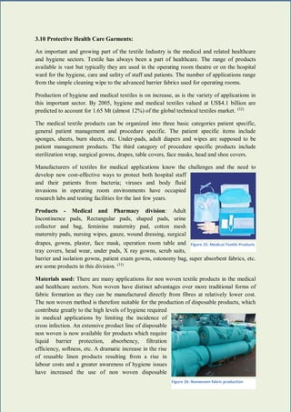 31 | P a g e
3.10 Protective Health Care Garments:
An important and growing part of the textile Industry is the medical and related healthcare
and hygiene sectors. Textile has always been a part of healthcare. The range of products
available is vast but typically they are used in the operating room theatre or on the hospital
ward for the hygiene, care and safety of staff and patients. The number of applications range
from the simple cleaning wipe to the advanced barrier fabrics used for operating rooms.
Production of hygiene and medical textiles is on increase, as is the variety of applications in
this important sector. By 2005, hygiene and medical textiles valued at US$4.1 billion are
predicted to account for 1.65 Mt (almost 12%) of the global technical textiles market. (32)
The medical textile products can be organized into three basic categories patient specific,
general patient management and procedure specific. The patient specific items include
sponges, sheets, burn sheets, etc. Under-pads, adult diapers and wipes are supposed to be
patient management products. The third category of procedure specific products include
sterilization wrap, surgical gowns, drapes, table covers, face masks, head and shoe covers.
Manufacturers of textiles for medical applications know the challenges and the need to
develop new cost-effective ways to protect both hospital staff
and their patients from bacteria; viruses and body fluid
invasions in operating room environments have occupied
research labs and testing facilities for the last few years.
Products - Medical and Pharmacy division: Adult
Incontinence pads, Rectangular pads, shaped pads, urine
collector and bag, feminine maternity pad, cotton mesh
maternity pads, nursing wipes, gauze, wound dressing, surgical
drapes, gowns, plaster, face mask, operation room table and
tray covers, head wear, under pads, X ray gowns, scrub suits,
barrier and isolation gowns, patient exam gowns, ostonomy bag, super absorbent fabrics, etc.
are some products in this division. (33)
Materials used: There are many applications for non woven textile products in the medical
and healthcare sectors. Non woven have distinct advantages over more traditional forms of
fabric formation as they can be manufactured directly from fibres at relatively lower cost.
The non woven method is therefore suitable for the production of disposable products, which
contribute greatly to the high levels of hygiene required
in medical applications by limiting the incidence of
cross infection. An extensive product line of disposable
non woven is now available for products which require
liquid barrier protection, absorbency, filtration
efficiency, softness, etc. A dramatic increase in the rise
of reusable linen products resulting from a rise in
labour costs and a greater awareness of hygiene issues
have increased the use of non woven disposable
Figure 25: Medical Textile Products
Figure 26: Nonwoven fabric production
 