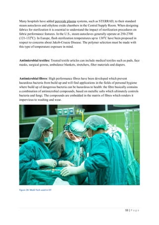 33 | P a g e
Many hospitals have added peroxide plasma systems, such as STERRAD, to their standard
steam autoclaves and ethylene oxide chambers in the Central Supply Room. When designing
fabrics for sterilization it is essential to understand the impact of sterilization procedures on
fabric performance features. In the U.S., steam autoclaves generally operate at 250-2700
(121-1320
C). In Europe, flash sterilization temperatures up to 1380
C have been proposed in
respect to concerns about Jakob-Crueze Disease. The polymer selection must be made with
this type of temperature exposure in mind.
Antimicrobial textiles: Treated textile articles can include medical textiles such as pads, face
masks, surgical gowns, ambulance blankets, stretchers, filter materials and diapers.
Antimicrobial fibres: High performance fibres have been developed which prevent
hazardous bacteria from build up and will find applications in the fields of personal hygiene
where build up of dangerous bacteria can be hazardous to health: the fibre basically contains
a combination of antimicrobial compounds, based on metallic salts which ultimately controls
bacteria and fungi. The compounds are embedded in the matrix of fibres which renders it
impervious to washing and wear.
Figure 28: Medi-Tech used in OT
 
