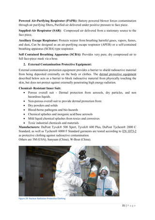 35 | P a g e
Powered Air-Purifying Respirator (PAPR): Battery powered blower forces contamination
through air purifying filters, Purified air delivered under positive pressure to face piece.
Supplied-Air Respirator (SAR): Compressed air delivered from a stationary source to the
face piece,
Auxiliary Escape Respirator: Protects wearer from breathing harmful gases, vapors, fumes,
and dust, Can be designed as an air-purifying escape respirator (APER) or a self-contained
breathing apparatus (SCBA) type respirator.
Self Contained Breathing Apparatus (SCBA): Provides very pure, dry compressed air to
full face-piece mask via a hose.
2. External Contamination Protective Equipment:
External contamination protection equipment provides a barrier to shield radioactive material
from being deposited externally on the body or clothes. The dermal protective equipment
described below acts as a barrier to block radioactive material from physically touching the
skin, but does not protect against externally penetrating high energy radiation.
Chemical- Resistant Inner Suit:
 Porous overall suit - Dermal protection from aerosols, dry particles, and non
hazardous liquids.
 Non-porous overall suit to provide dermal protection from:
 Dry powders and solids
 Blood-borne pathogens and bio-hazards
 Chemical splashes and inorganic acid/base aerosols
 Mild liquid chemical splashes from toxics and corrosives
 Toxic industrial chemicals and materials
Manufacturers: DuPont Tyvek® 500 Xpert, Tyvek® 600 Plus, DuPont Tychem® 2000 C
Standard, as well as Tychem® 6000 F Standard garments are tested according to EN 1073-2
as protective clothing against radioactive contamination.
Others are 3M (USA), Sanyuan (China), W-Boat (China).
Figure 29: Nuclear Radiation Protective Clothing
 