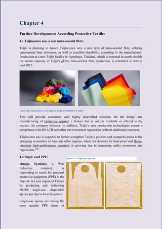 36 | P a g e
Chapter 4
Further Developments According Protective Textile:
4.1 Teijinconex neo, a new meta-aramid fibre:
Teijin is planning to launch Teijinconex neo, a new type of meta-aramid fibre, offering
unsurpassed heat resistance, as well as excellent dyeability, according to the manufacturer.
Production at a new Teijin facility in Ayutthaya, Thailand, which is expected to nearly double
the annual capacity of Teijin's global meta-aramid fibre production, is scheduled to start in
mid-2015.
Figure 30: Teijinconex a new type of meta aramid fibre & fabric
This will provide customers with highly diversified solutions for the design and
manufacturing of protective apparel, a feature that is not yet available or offered in the
market, the company believes. In addition, Teijin’s new production technologies ensure a
compliance with REACH and other environmental regulations without additional treatment.
Teijinconex neo is expected to further strengthen Teijin’s position and competitiveness in the
emerging economies of Asia and other regions, where the demand for heat-proof and flame-
retardant high-performance materials is growing due to increasing safety awareness and
regulations. (38)
4.2 Single used PPE:
Omega Systèmes, a Web
Industries company, is
responding to needs for personal
protective equipment (PPE) in the
Pays de la Loire region of France
by producing and delivering
60,000 single-use, disposable
aprons per day to local hospitals.
Single-use aprons are among the
most needed PPE items in
Figure 31: Single-use aprons
 