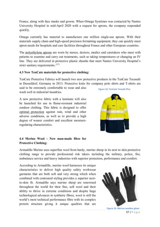 37 | P a g e
France, along with face masks and gowns. When Omega Systèmes was contacted by Nantes
University Hospital in mid-April 2020 with a request for aprons, the company responded
quickly.
Omega currently has material to manufacture one million single-use aprons. With their
materials supply chain and high-speed precision formatting equipment, they can quickly meet
apron needs for hospitals and care facilities throughout France and other European countries.
The polyethylene aprons are worn by nurses, doctors, medics and caretakers who meet with
patients to examine and carry out treatments, such as taking temperatures or changing an IV
line. They are delivered in protective plastic sheaths that meet Nantes University Hospital’s
strict sanitary requirements. (37)
4.3 New TenCate materials for protective clothing:
TenCate Protective Fabrics will launch two new protective products in the TenCate Tecasafe
in Dusseldorf, Germany in 2013. Protective knits for company polo shirts and T-shirts are
said to be extremely comfortable to wear and also
wash well in industrial laundries.
A new protective fabric with a laminate will also
be launched for use in flame-resistant industrial
outdoor clothing. This fabric is designed to offer
optimal protection against rain, wind and other
adverse conditions, as well as to provide a high
degree of wearer comfort and excellent moisture-
regulating characteristics.
4.4 Merino Wool – New man-made fibre for
Protective Clothing:
Armadillo Merino uses superfine wool from hardy, merino sheep in its next to skin protective
clothing range to provide professional risk takers including the military, police, fire,
ambulance service and heavy industries with superior protection, performance and comfort.
According to Armadillo, merino wool harnesses its unique
characteristics to deliver high quality safety workwear
garments that are both soft and very strong which when
combined with contoured styling provides a superior next-
to-skin fit. Armadillo says merino sheep are renowned
throughout the world for their fine, soft wool and their
ability to thrive in extreme conditions and despite huge
technological advances in synthetic fibres, wool is still the
world’s most technical performance fibre with its complex
protein structure giving it unique qualities that are
Figure 32: TenCate Tensafe Plus
Figure 33: Merino woollen glove
 