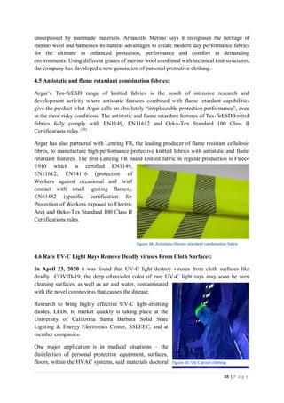 38 | P a g e
unsurpassed by manmade materials. Armadillo Merino says it recognises the heritage of
merino wool and harnesses its natural advantages to create modern day performance fabrics
for the ultimate in enhanced protection, performance and comfort in demanding
environments. Using different grades of merino wool combined with technical knit structures,
the company has developed a new generation of personal protective clothing.
4.5 Antistatic and flame retardant combination fabrics:
Argar’s Tes-firESD range of knitted fabrics is the result of intensive research and
development activity where antistatic features combined with flame retardant capabilities
give the product what Argar calls an absolutely “irreplaceable protection performance”, even
in the most risky conditions. The antistatic and flame retardant features of Tes-firESD knitted
fabrics fully comply with EN1149, EN11612 and Oeko-Tex Standard 100 Class II
Certifications rules. (39)
Argar has also partnered with Lenzing FR, the leading producer of flame resistant cellulosic
fibres, to manufacture high performance protective knitted fabrics with antistatic and flame
retardant features. The first Lenzing FR based knitted fabric in regular production is Fleece
E910 which is certified EN1149,
EN11612, EN14116 (protection of
Workers against occasional and brief
contact with small igniting flames),
EN61482 (specific certification for
Protection of Workers exposed to Electric
Arc) and Oeko-Tex Standard 100 Class II
Certifications rules.
4.6 Rare UV-C Light Rays Remove Deadly viruses From Cloth Surfaces:
In April 23, 2020 it was found that UV-C light destroy viruses from cloth surfaces like
deadly COVID-19, the deep ultraviolet color of rare UV-C light rays may soon be seen
cleaning surfaces, as well as air and water, contaminated
with the novel coronavirus that causes the disease.
Research to bring highly effective UV-C light-emitting
diodes, LEDs, to market quickly is taking place at the
University of California Santa Barbara Solid State
Lighting & Energy Electronics Center, SSLEEC, and at
member companies.
One major application is in medical situations – the
disinfection of personal protective equipment, surfaces,
floors, within the HVAC systems, said materials doctoral Figure 35: UV-C proof clothing
Figure 34: Antistatic+flamer-etardent combination fabric
 