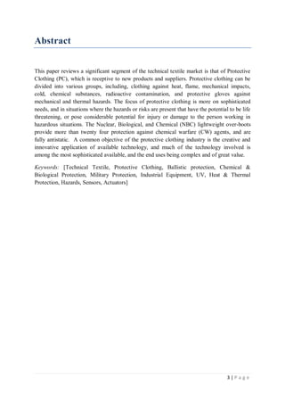 3 | P a g e
Abstract
This paper reviews a significant segment of the technical textile market is that of Protective
Clothing (PC), which is receptive to new products and suppliers. Protective clothing can be
divided into various groups, including, clothing against heat, flame, mechanical impacts,
cold, chemical substances, radioactive contamination, and protective gloves against
mechanical and thermal hazards. The focus of protective clothing is more on sophisticated
needs, and in situations where the hazards or risks are present that have the potential to be life
threatening, or pose considerable potential for injury or damage to the person working in
hazardous situations. The Nuclear, Biological, and Chemical (NBC) lightweight over-boots
provide more than twenty four protection against chemical warfare (CW) agents, and are
fully antistatic. A common objective of the protective clothing industry is the creative and
innovative application of available technology, and much of the technology involved is
among the most sophisticated available, and the end uses being complex and of great value.
Keywords: [Technical Textile, Protective Clothing, Ballistic protection, Chemical &
Biological Protection, Military Protection, Industrial Equipment, UV, Heat & Thermal
Protection, Hazards, Sensors, Actuators]
 