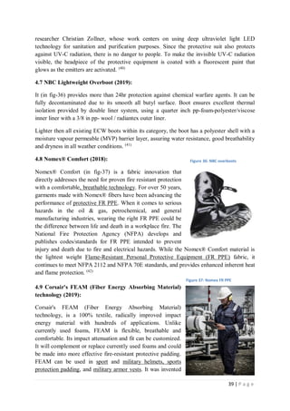 39 | P a g e
researcher Christian Zollner, whose work centers on using deep ultraviolet light LED
technology for sanitation and purification purposes. Since the protective suit also protects
against UV-C radiation, there is no danger to people. To make the invisible UV-C radiation
visible, the headpiece of the protective equipment is coated with a fluorescent paint that
glows as the emitters are activated. (40)
4.7 NBC Lightweight Overboot (2019):
It (in fig-36) provides more than 24hr protection against chemical warfare agents. It can be
fully decontaminated due to its smooth all butyl surface. Boot ensures excellent thermal
isolation provided by double liner system, using a quarter inch pp-foam-polyester/viscose
inner liner with a 3/8 in pp- wool / radiantex outer liner.
Lighter then all existing ECW boots within its category, the boot has a polyester shell with a
moisture vapour permeable (MVP) barrier layer, assuring water resistance, good breathability
and dryness in all weather conditions. (41)
4.8 Nomex® Comfort (2018):
Nomex® Comfort (in fig-37) is a fabric innovation that
directly addresses the need for proven fire resistant protection
with a comfortable, breathable technology. For over 50 years,
garments made with Nomex® fibers have been advancing the
performance of protective FR PPE. When it comes to serious
hazards in the oil & gas, petrochemical, and general
manufacturing industries, wearing the right FR PPE could be
the difference between life and death in a workplace fire. The
National Fire Protection Agency (NFPA) develops and
publishes codes/standards for FR PPE intended to prevent
injury and death due to fire and electrical hazards. While the Nomex® Comfort material is
the lightest weight Flame-Resistant Personal Protective Equipment (FR PPE) fabric, it
continues to meet NFPA 2112 and NFPA 70E standards, and provides enhanced inherent heat
and flame protection. (42)
4.9 Corsair's FEAM (Fiber Energy Absorbing Material)
technology (2019):
Corsair's FEAM (Fiber Energy Absorbing Material)
technology, is a 100% textile, radically improved impact
energy material with hundreds of applications. Unlike
currently used foams, FEAM is flexible, breathable and
comfortable. Its impact attenuation and fit can be customized.
It will complement or replace currently used foams and could
be made into more effective fire-resistant protective padding.
FEAM can be used in sport and military helmets, sports
protection padding, and military armor vests. It was invented
Figure 36: NBC overboots
Figure 37: Nomex FR PPE
 