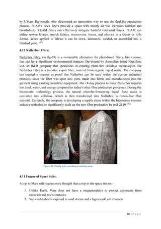 40 | P a g e
by UMass Dartmouth, who discovered an innovative way to use the flocking production
process. FEAM's flock fibers provide a space with mostly air that increases comfort and
breathability. FEAM fibers can effectively mitigate harmful rotational forces. FEAM can
utilize woven fabrics, stretch fabrics, nonwovens, foams, and plastics in a sheets or rolls
format. When applied to fabrics it can be sewn, laminated, welded, or assembled into a
finished good. (42)
4.10 Nullarbor Fibre:
Nullarbor Fibre, (in fig-38) is a sustainable alternative for plant-based fibers, like viscose,
that can have significant environmental impacts. Developed by Australian-based Nanollose
Ltd, an R&D company that specializes in creating plant-free cellulose technologies, the
Nullarbor Fibre is a tree-free rayon fiber, sourced from organic liquid waste. The company
has created a sweater as proof that Nullarbor can be used within the current industrial
protocol, since the fiber was spun into yarn, made into fabric and manufactured into the
garment using existing industrial equipment. The 18-day process to make Nullarbor requires
less land, water, and energy compared to today's other fibre production processes. During the
biomaterial technology process, the natural microbe-fermenting liquid food waste is
converted into cellulose, which is then transformed into Nullarbor, a cotton-like fiber
material. Currently, the company is developing a supply chain within the Indonesian coconut
industry with aims to significantly scale up the new fiber production by mid-2019. (42)
Figure 38: Totally Anti-microbial protective wear
4.11 Future of Space Suits:
A trip to Mars will require more thought than a trip to the space station -
1. Unlike Earth, Mars does not have a magnetosphere to protect astronauts from
radiation and micro meteors.
2. We would also be exposed to sand storms and a hyper-cold environment
 