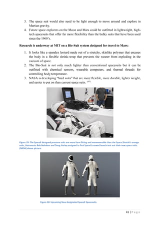 41 | P a g e
3. The space suit would also need to be light enough to move around and explore in
Martian gravity.
4. Future space explorers on the Moon and Mars could be outfitted in lightweight, high-
tech spacesuits that offer far more flexibility than the bulky suits that have been used
since the 1960’s.
Research is underway at MIT on a Bio-Suit system designed for travel to Mars:
1. It looks like a spandex leotard made out of a stretchy, skinlike polymer that encases
the body in a flexible shrink-wrap that prevents the wearer from exploding in the
vacuum of space.
2. The Bio-Suit is not only much lighter than conventional spacesuits but it can be
outfitted with chemical sensors, wearable computers, and thermal threads for
controlling body temperature.
3. NASA is developing “hard suits” that are more flexible, more durable, lighter weight,
and easier to put on than current space suits. (43)
Figure 39: The SpaceX designed pressure suits are more form fitting and maneuverable than the Space Shuttle’s orange
suits, Astronauts Bob Behnken and Doug Hurley assigned to first SpaceX crewed launch test out their new space suits.
(NASA) above picture.
Figure 40: Upcoming New designated SpaceX Spacesuits.
 