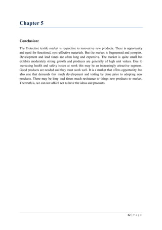 42 | P a g e
Chapter 5
Conclusion:
The Protective textile market is respective to innovative new products. There is opportunity
and need for functional, cost-effective materials. But the market is fragmented and complex.
Development and lead times are often long and expensive. The market is quite small but
exhibits moderately strong growth and produces are generally of high unit values. Due to
increasing health and safety issues at work this may be an increasingly attractive segment.
Good products are needed and they must work well. It is a market that offers opportunity, but
also one that demands that much development and testing be done prior to adopting new
products. There may be long lead times much resistance to things new products to market.
The truth is, we can not afford not to have the ideas and products.
 