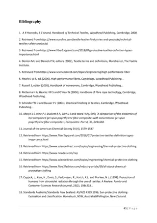 43 | P a g e
Bibliography
1. A R Horrocks, S C Anand, Handbook of Technical Textiles, Woodhead Publishing, Cambridge, 2000.
2. Retrieved from https://www.eurofins.com/textile-leather/industries-and-products/technical-
textiles-safety-products/
3. Retrieved from https://www.fiber2apparel.com/2018/07/protective-textiles-definition-types-
importance.html
4. Denton M J and Daniels P N, editors (2002), Textile terms and definitions, Manchester, The Textile
Institute.
5. Retrieved from https://www.sciencedirect.com/topics/engineering/high-performance-fiber
6. Hearle J W S, ed. (2000), High-performance fibres, Cambridge, Woodhead Publishing. .
7. Russell S, editor (2005), Handbook of nonwovens, Cambridge, Woodhead Publishing. .
8. McKenna H A, Hearle J W S and O'Hear N (2004), Handbook of fibre rope technology, Cambridge,
Woodhead Publishing.
9. Schindler W D and Hauser P J (2004), Chemical finishing of textiles, Cambridge, Woodhead
Publishing. .
10. Morye S S, Hine P J, Duckett R A, Carr D J and Ward I M (1999) `A comparison of the properties of
hot compacted gel-spun polyethylene fibre composites with conventional gel-spun
polyethylene fibre composites', Composites: Part A, 30, 649±660.
11. Journal of the American Chemical Society 54 (4), 1579-1587.
12. Retrieved from https://www.fiber2apparel.com/2018/07/protective-textiles-definition-types-
importance.html
13. Retrieved from https://www.sciencedirect.com/topics/engineering/thermal-protective-clothing
14. Retrieved from https://www.newtex.com/nxp
15. Retrieved from https://www.sciencedirect.com/topics/engineering/chemical-protective-clothing
16. Retrieved from https://www.fibre2fashion.com/industry-article/69/all-about-chemical-
protective-clothing
17. Capjack, L., Kerr, N., Davis, S., Fedosejevs, R., Hatch, K.L. and Markee, N.L. (1994). Protection of
humans from ultraviolet radiation through the use of textiles: A Review. Family and
Consumer Sciences Research Journal, 23(2), 198±218. .
18. Standards Australia/Standards New Zealand: AS/NZS 4399:1996; Sun-protective clothing-
Evaluation and classification. Homebush, NSW, Australia/Wellington, New Zealand.
 