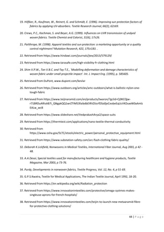 44 | P a g e
19. Hilfiker, R., Kaufman, W., Reinert, G. and Schmidt, E. (1996). Improving sun protection factors of
fabrics by applying UV-absorbers. Textile Research Journal, 66(2), 62±69.
20. Crews, P.C., Kachman, S. and Beyer, A.G. (1999). Influences on UVR transmission of undyed
woven fabrics. Textile Chemist and Colorist, 31(6), 17±26.
21. Pailthrope, M. (1998). Apparel textiles and sun protection: a marketing opportunity or a quality
control nightmare? Mutation Research, 422, 175±183. .
22. Retrieved from https://www.hindawi.com/journals/jtex/2013/579129/
23. Retrieved from https://www.tarasafe.com/high-visibility-fr-clothing.html
24. Shim V.P.W., Tan V.B.C. and Tay T.E., `Modelling deformation and damage characteristics of
woven fabric under small projectile impact'. Int. J. Impact Eng. (1995), p. 585605.
25. Retrieved from DuPont, www.dupont.com/kevlar
26. Retrieved from https://www.outdoors.org/articles/amc-outdoors/what-is-ballistic-nylon-one-
tough-fabric
27. Retrieved from https://www.teijinaramid.com/en/products/twaron/?gclid=Cj0KCQjw-
r71BRDuARIsAB7i_QNgpkQQ1wrZTIMS3faibdbEIRVZticrfDSo0jeCeobeEqUcVKDuwW0aAmlz
EALw_wcB
28. Retrieved from https://www.slideshare.net/VedprakashArya2/space-suits
29. Retrieved from https://thermtest.com/applications/nano-textile-thermal-conductivity
30. Retrieved from
https://www.osha.gov/SLTC/etools/electric_power/personal_protective_equipment.html
31. Retrieved from https://www.substation-safety.com/arc-flash-clothing-fabric-quality/
32. Deborah K.Lickfield, Nonwovens in Medical Textiles, International Fiber Journal, Aug 2001, p 42 -
48.
33. A.A.Desai, Special textiles used for manufacturing healthcare and hygiene products, Textile
Magazine, Mar 2003, p 73-76.
34. Purdy, Developments in nonwoven fabrics, Textile Progress, Vol. 12, No. 4, p 51-69.
35. G.P.S.Kwatra, Textile for Medical Applications, The Indian Textile Journal, April 1992, 18-20.
36. Retrieved from https://en.wikipedia.org/wiki/Radiation_protection
37. Retrieved from https://www.innovationintextiles.com/protective/omega-systmes-makes-
singleuse-aprons-for-french-hospitals/
38. Retrieved from https://www.innovationintextiles.com/teijin-to-launch-new-metaaramid-fibre-
for-protective-clothing-solutions/
 