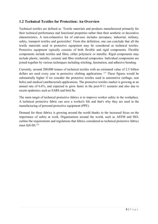 8 | P a g e
1.2 Technical Textiles for Protection: An Overview
Technical textiles are defined as `Textile materials and products manufactured primarily for
their technical performance and functional properties rather than their aesthetic or decorative
characteristics. A non-exhaustive list of end-uses includes aerospace, industrial, military,
safety, transport textiles and geotextiles'. From this definition, one can conclude that all the
textile materials used in protective equipment may be considered as technical textiles.
Protective equipment typically consists of both flexible and rigid components. Flexible
components include textiles and films, either polymeric or metallic. Rigid components may
include plastic, metallic, ceramic and fibre reinforced composites. Individual components are
joined together by various techniques including stitching, lamination, and adhesive bonding.
Currently, around 200,000 tonnes of technical textiles with an estimated value of 2.5 billion
dollars are used every year in protective clothing applications. (1)
These figures would be
substantially higher if we consider the protective textiles used in automotive (airbags, seat
belts) and medical (antibacterial) applications. The protective textiles market is growing at an
annual rate of 6.6%, and expected to grow faster in the post-9/11 scenario and also due to
recent epidemics such as SARS and bird flu.
The main target of technical protective fabrics is to improve worker safety in the workplace.
A technical protective fabric can save a worker's life and that's why they are used in the
manufacturing of personal protective equipment (PPE).
Demand for these fabrics is growing around the world thanks to the increased focus on the
importance of safety at work. Organisations around the world, such as ASTM and ISO,
outline the requirements and regulations that fabrics considered as technical protective fabrics
must full-fill. (2)
 