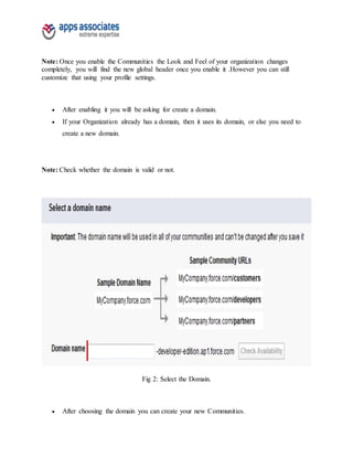 Note: Once you enable the Communities the Look and Feel of your organization changes
completely, you will find the new global header once you enable it .However you can still
customize that using your profile settings.
 After enabling it you will be asking for create a domain.
 If your Organization already has a domain, then it uses its domain, or else you need to
create a new domain.
Note: Check whether the domain is valid or not.
Fig 2: Select the Domain.
 After choosing the domain you can create your new Communities.
 