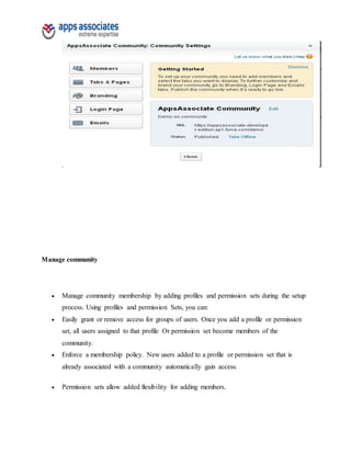 Manage community
 Manage community membership by adding profiles and permission sets during the setup
process. Using profiles and permission Sets, you can:
 Easily grant or remove access for groups of users. Once you add a profile or permission
set, all users assigned to that profile Or permission set become members of the
community.
 Enforce a membership policy. New users added to a profile or permission set that is
already associated with a community automatically gain access.
 Permission sets allow added flexibility for adding members.
 