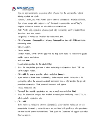  You can grant community access to a subset of users from the same profile, without
needing to clone the profile.
 Standard, Chatter, and portal profiles can be added to communities; Chatter customers,
from private groups with customers, can’t be added to communities even if they’re
assigned permission sets that are associated with communities.
 Note: Profiles and permission sets associated with communities can’t be deleted from
Salesforce. You must remove
 The profiles or permission sets from the communities first.
 Click Customize >Communities >Manage Communities, then click Edit next to the
community name.
 Click Members.
 To add profiles:
 To filter profiles, select a profile type from the drop-down menu. To search for a specific
profile, enter a search term
 And click Find.
 Search returns profiles for the selected filter.
 Select the user profiles you want to allow access to your community. Press CTRL to
select multiple profiles.
 Click Add. To remove a profile, select it and click Remove.
 If you remove a profile from a community, users with that profile lose access to the
community, unless the users are Assigned permission sets or other profiles that are still
part of the community. Their posts and comments still appear.
 To add permission sets:
 To search for a specific permission set, enter a search term and click Find.
 Select the permission sets you want to allow access to your community. Press CTRL to
select multiple permission sets.
 Click Add.
 If you remove a permission set from a community, users with that permission set lose
access to the community, unless the users are associated with profiles or other permission
sets that are still part of the community. Their posts and Comments still appear even after
they lose access.
 